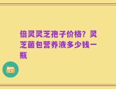 倍灵灵芝孢子价格？灵芝菌包营养液多少钱一瓶