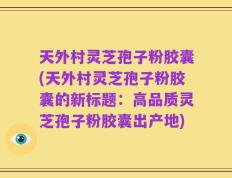 天外村灵芝孢子粉胶囊(天外村灵芝孢子粉胶囊的新标题：高品质灵芝孢子粉胶囊出产地)
