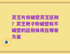 灵芝片和破壁灵芝区别？灵芝袍子粉破壁和不破壁的区别体现在哪些方面