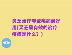 灵芝治疗哪些疾病最好用(灵芝最有效的治疗疾病是什么？)