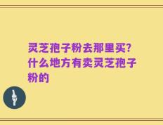 灵芝孢子粉去那里买？什么地方有卖灵芝孢子粉的