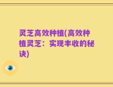 灵芝高效种植(高效种植灵芝：实现丰收的秘诀)
