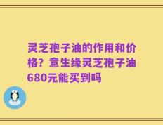 灵芝孢子油的作用和价格？意生缘灵芝孢子油680元能买到吗