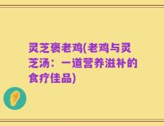 灵芝褒老鸡(老鸡与灵芝汤：一道营养滋补的食疗佳品)
