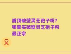 盾顶破壁灵芝孢子粉？哪里买破壁灵芝孢子粉最正宗