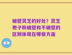 破壁灵芝的好处？灵芝袍子粉破壁和不破壁的区别体现在哪些方面