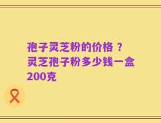孢子灵芝粉的价格 ？灵芝孢子粉多少钱一盒200克
