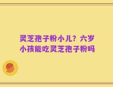 灵芝孢子粉小儿？六岁小孩能吃灵芝孢子粉吗