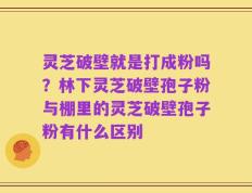 灵芝破壁就是打成粉吗？林下灵芝破壁孢子粉与棚里的灵芝破壁孢子粉有什么区别
