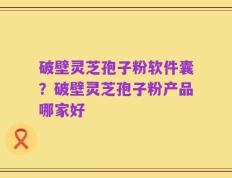 破壁灵芝孢子粉软件囊？破壁灵芝孢子粉产品哪家好
