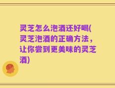 灵芝怎么泡酒还好喝(灵芝泡酒的正确方法，让你尝到更美味的灵芝酒)