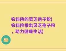 农科院的灵芝孢子粉(农科院推出灵芝孢子粉，助力健康生活)