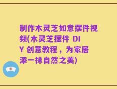 制作木灵芝如意摆件视频(木灵芝摆件 DIY 创意教程，为家居添一抹自然之美)