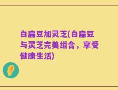 白扁豆加灵芝(白扁豆与灵芝完美组合，享受健康生活)