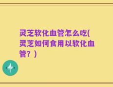 灵芝软化血管怎么吃(灵芝如何食用以软化血管？)