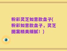 粉彩灵芝如意款盘子(粉彩如意款盘子，灵芝图案精美细腻！)