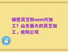 破壁灵芝粉oem代加工？山东最大的灵芝加工，收购公司