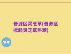 晋源区灵芝草(晋源区掀起灵芝草热潮)