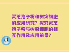 灵芝孢子粉和树突细胞的应用研究？探究灵芝孢子粉与树突细胞的相互作用及应用前景？