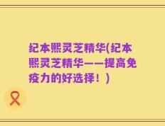 纪本熙灵芝精华(纪本熙灵芝精华——提高免疫力的好选择！)