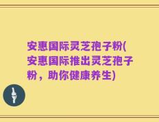 安惠国际灵芝孢子粉(安惠国际推出灵芝孢子粉，助你健康养生)