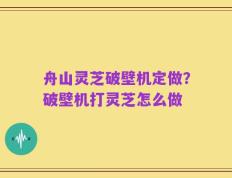 舟山灵芝破壁机定做？破壁机打灵芝怎么做