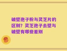 破壁孢子粉与灵芝片的区别？灵芝孢子去壁与破壁有哪些差别