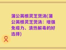 蒲公英根灵芝煲汤(蒲公英根灵芝煲汤：增强免疫力、清热解毒的好选择)