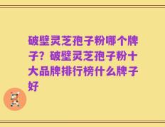 破壁灵芝孢子粉哪个牌子？破壁灵芝孢子粉十大品牌排行榜什么牌子好