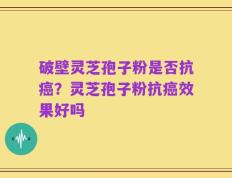 破壁灵芝孢子粉是否抗癌？灵芝孢子粉抗癌效果好吗