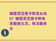 破壁灵芝孢子粉怎么吃6？破壁灵芝孢子粉每天服用几次，每次服多少