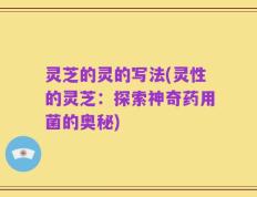 灵芝的灵的写法(灵性的灵芝：探索神奇药用菌的奥秘)