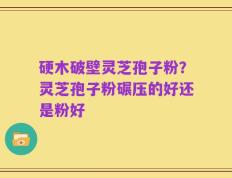 硬木破壁灵芝孢子粉？灵芝孢子粉碾压的好还是粉好