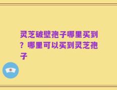 灵芝破壁孢子哪里买到？哪里可以买到灵芝孢子