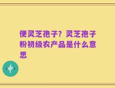 便灵芝孢子？灵芝孢子粉初级农产品是什么意思