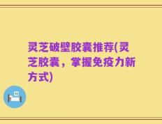 灵芝破壁胶囊推荐(灵芝胶囊，掌握免疫力新方式)