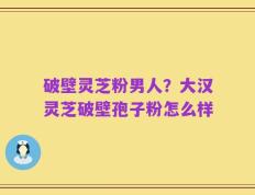 破壁灵芝粉男人？大汉灵芝破壁孢子粉怎么样