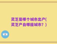 灵芝是哪个城市出产(灵芝产自哪座城市？)