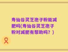 寿仙谷灵芝孢子粉能减肥吗(寿仙谷灵芝孢子粉对减肥有帮助吗？)