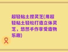 超轻粘土捏灵芝(用超轻粘土轻松打造立体灵芝，悠然手作享受造物乐趣)