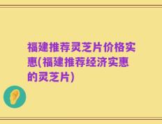 福建推荐灵芝片价格实惠(福建推荐经济实惠的灵芝片)