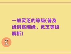 一般灵芝的等级(普及级到高端级，灵芝等级解析)