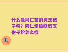 什么是同仁堂的灵芝孢子粉？同仁堂破壁灵芝孢子粉怎么样