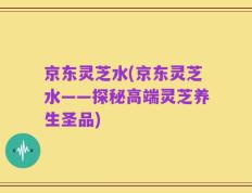 京东灵芝水(京东灵芝水——探秘高端灵芝养生圣品)