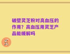 破壁灵芝粉对高血压的作用？高血压用灵芝产品能缓解吗