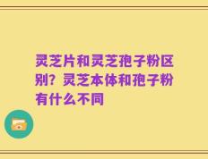 灵芝片和灵芝孢子粉区别？灵芝本体和孢子粉有什么不同