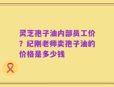 灵芝孢子油内部员工价？纪刚老师卖孢子油的价格是多少钱