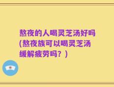 熬夜的人喝灵芝汤好吗(熬夜族可以喝灵芝汤缓解疲劳吗？)