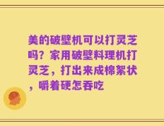 美的破壁机可以打灵芝吗？家用破壁料理机打灵芝，打出来成棉絮状，嚼着硬怎吞吃