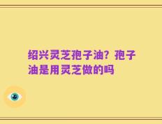 绍兴灵芝孢子油？孢子油是用灵芝做的吗